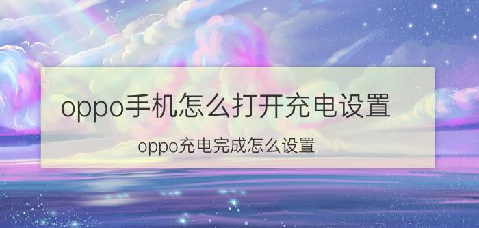 oppo手机怎么打开充电设置 oppo充电完成怎么设置？